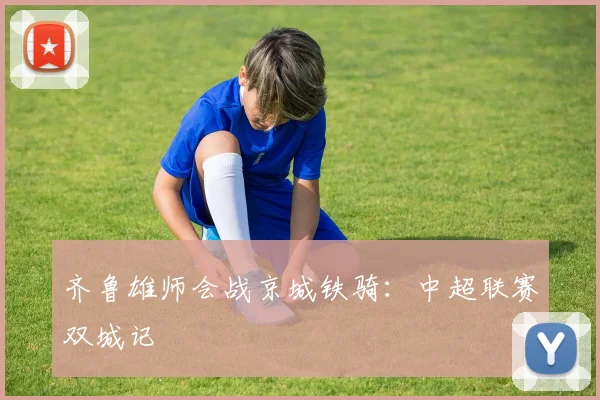 齐鲁雄师会战京城铁骑：中超联赛双城记