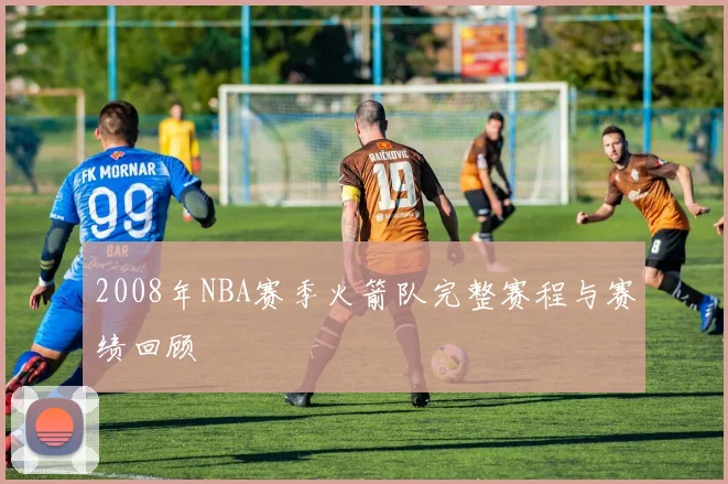 2008年NBA赛季火箭队完整赛程与赛绩回顾