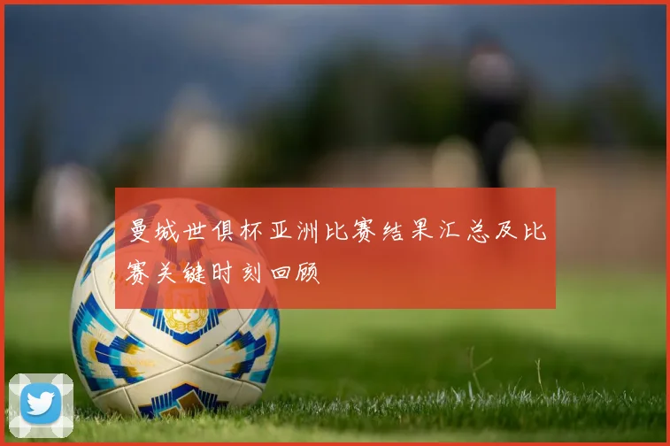 曼城世俱杯亚洲比赛结果汇总及比赛关键时刻回顾