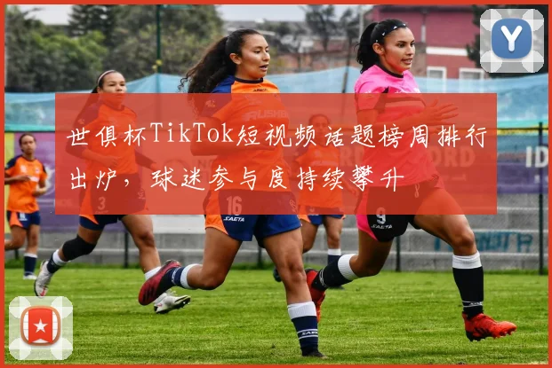 世俱杯TikTok短视频话题榜周排行出炉，球迷参与度持续攀升
